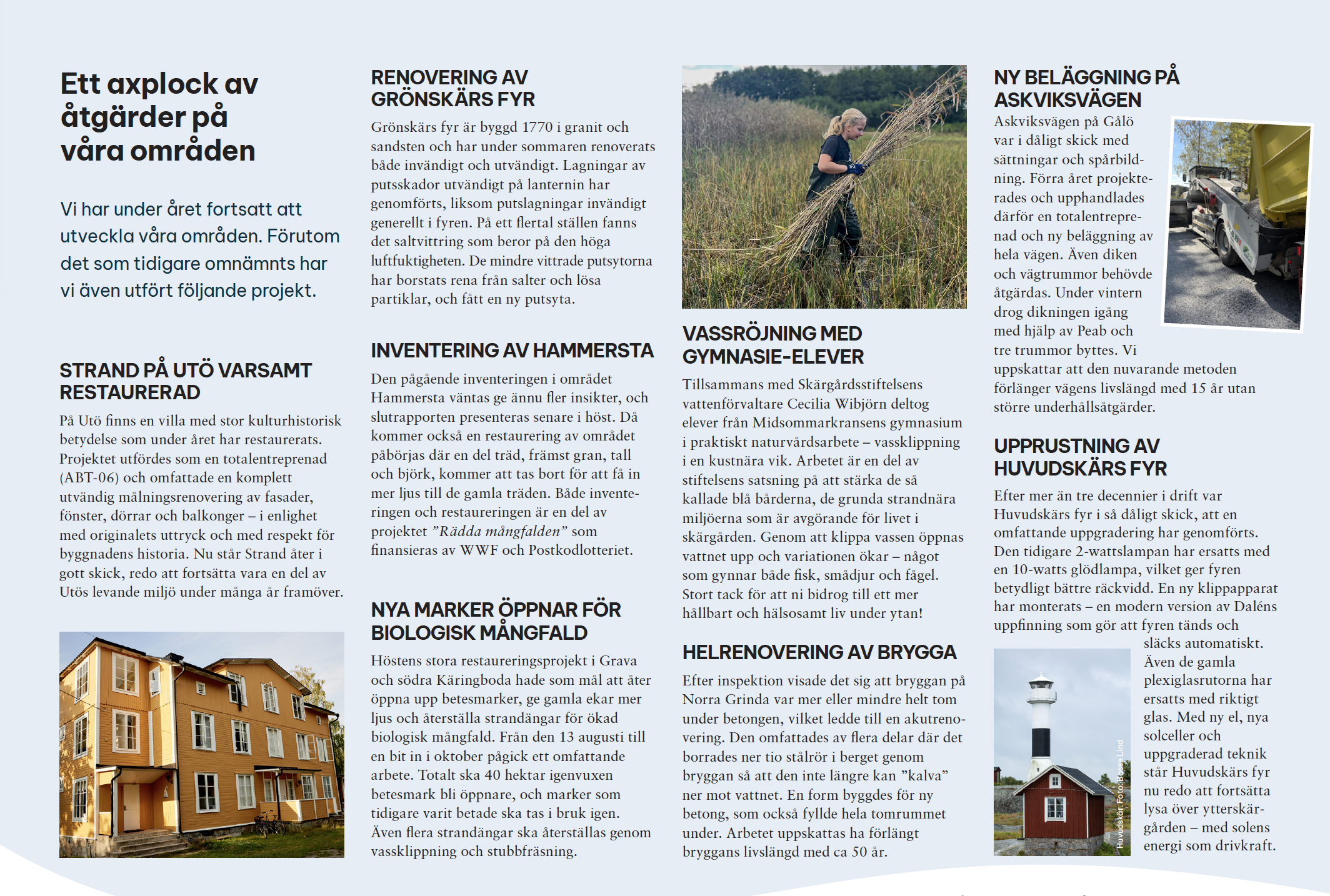 Strand på Utö varsamt restaurerad
En kulturhistoriskt värdefull strandvilla på Utö restaurerades med respekt för byggnadens ursprung.

Renovering av Grönskärs fyr
Grönskärs fyr genomgick omfattande invändig och utvändig renovering för att säkra byggnadens skick.

Inventering av Hammersta
Naturinventering i Hammersta pågick för att ta fram kunskap inför framtida restaureringsinsatser.

Vassröjning med gymnasieelever
Gymnasieelever deltog i vassklippning som praktisk naturvård för bättre vattenmiljöer.

Ny beläggning på Askviksvägen
Askviksvägen på Gålö rustades upp med ny beläggning för ökad hållbarhet och framkomlighet.

Nya marker öppnar för biologisk mångfald
Stora restaureringsarbeten öppnade igenvuxna marker för bete och ökad biologisk mångfald.

Helrenovering av brygga
En brygga på Norra Grinda helrenoverades för att förlänga dess livslängd med flera decennier.

Upprustning av Huvudskärs fyr
Huvudskärs fyr moderniserades med ny teknik och solceller för framtida drift.